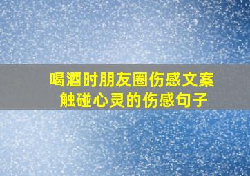 喝酒时朋友圈伤感文案 触碰心灵的伤感句子